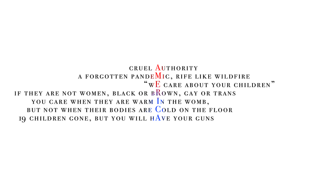 TRANSCRIPTION: cruel Authority / a forgotten pandeMic, rife like wildfire / “wE care about your children” / if they are not women, black or bRown, gay or trans / you care when they are warm In the womb, / but not when their bodies are Cold on the floor / 14 children gone, but you will hAve your gun