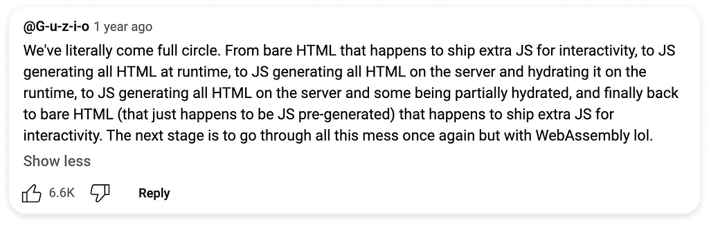 YT-Comment: We’ve literally come full circle. From bare HTML that happens to ship extra JS for interactivity, to JS generating all HTML at runtime, to JS generating all HTML on the server and hydrating it on the runtime, to JS generating all HTML on the server and some being partially hydrated, and finally back to bare HTML (that just happens to be JS pre-generated) that happens to ship extra JS for interactivity. The next stage is to go through all this mess once again but with WebAssembly lol.