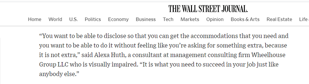 A quote from me that appeared in the Wall Street Journal, “You want to be able to disclose so that you can get the accommodations that you need and you want to be able to do it without feeling like you’re asking for something extra, because it’s not extra. It is what you need to succeed in your job just like anybody else.”
