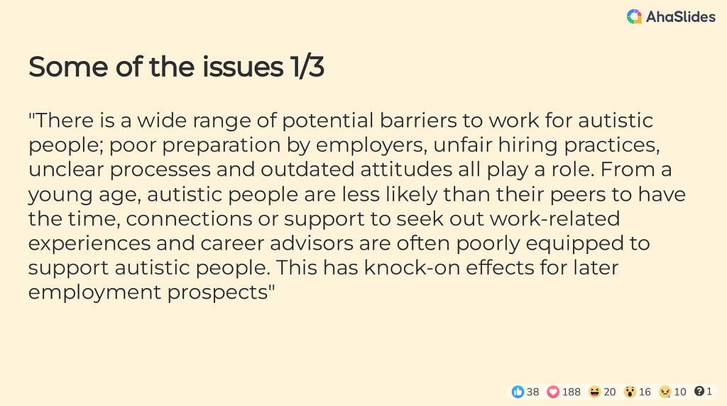 Some of the issues 1/3 — “There is a wide range of potential barriers to work for autistic people; poor preparation by employers, unfair hiring practices, unclear processes and outdated attitudes all play a role. From a young age, autistic people are less likely than their peers to have the time, connections or support to seek out work-related experiences and career advisors are often poorly equipped to support autistic people. This has knock-on effects for later employment prospects”