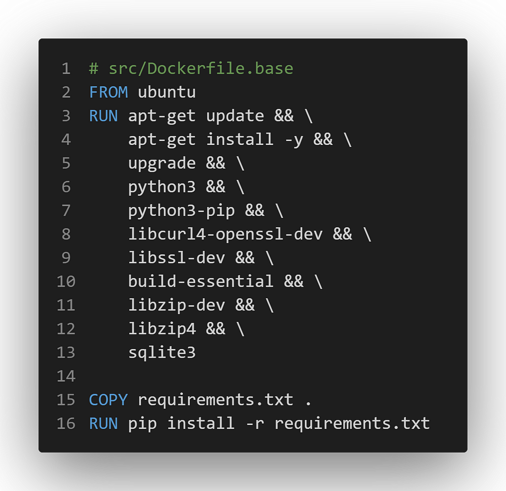 # src/Dockerfile.base
 FROM ubuntu
 RUN apt-get update && \
 apt-get install -y && \
 upgrade && \
 python3 && \
 python3-pip && \
 libcurl4-openssl-dev && \
 libssl-dev && \
 build-essential && \
 libzip-dev && \
 libzip4 && \
 sqlite3
 
 COPY requirements.txt .
 RUN pip install -r requirements.txt