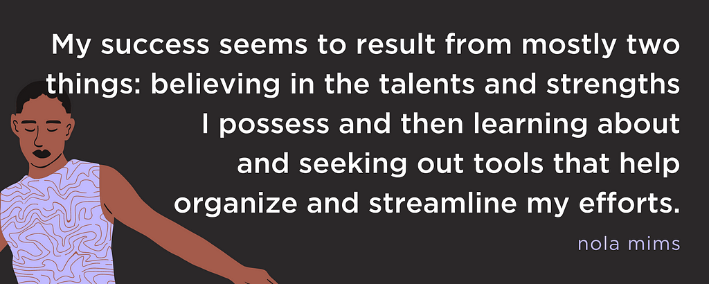My success seems to result from mostly two things: believing in the talents and strengths I possess and then learning about and seeking out tools that help organize and streamline my efforts.