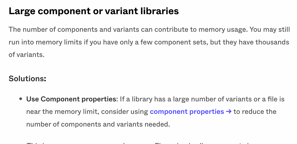 Large component or variant libraries The number of components and variants can contribute to memory usage. You may still run into memory limits if you have only a few component sets, but they have thousands of variants. Solutions: Use Component properties: If a library has a large number of variants or a file is near the memory limit, consider using component properties → to reduce the number of components and variants needed.