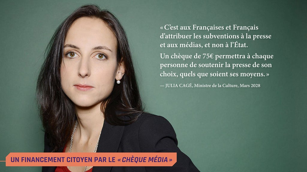 Une photo de Julia Cagé en 2028, avec une citation de la nouvelle Mnistre de la Culture : « C’est aux Françaises et Français d’attribuer les subventions à la presse et aux médias, et non à l’État. 
 Un chèque de 75€ permettra à chaque personne de soutenir la presse de son choix, quels que soient ses moyens. »