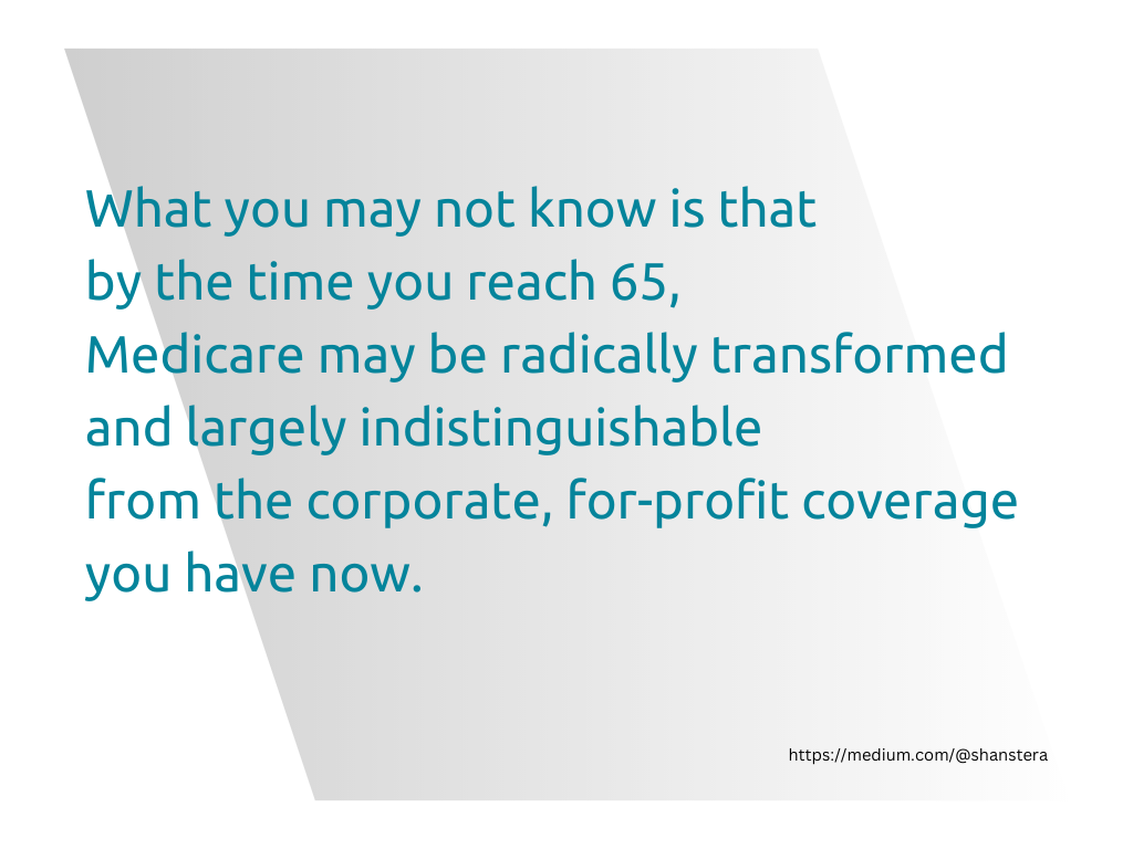Graphic with teal text and a light gray parallelogram in the background. What you may not know is that by the time you reach 65, Medicare may be radically transformed and largely indistinguishable from the corporate, for-profit coverage you have now.