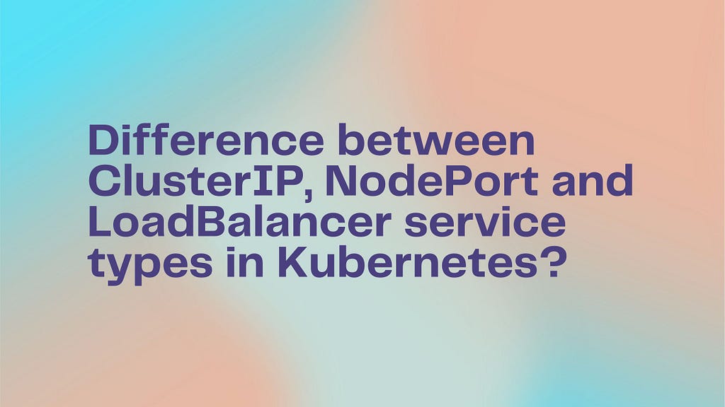 Difference between ClusterIP, NodePort and LoadBalancer service types in Kubernetes?