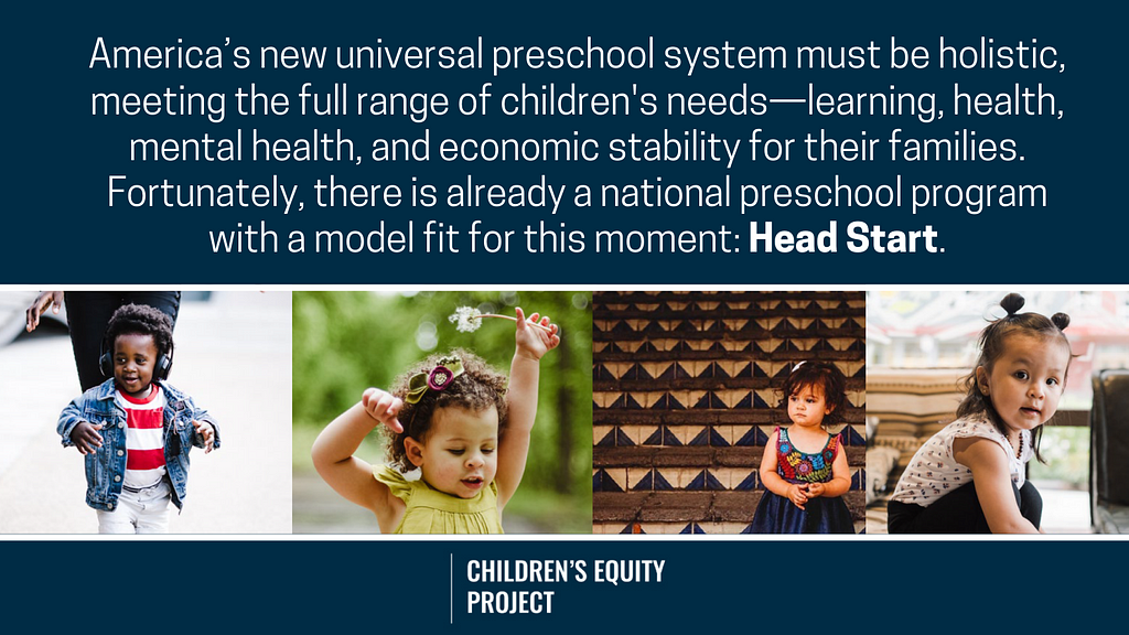 Four pictures of cute todders with a quote above them that says: “America’s new universal preschool system must be holistic, meeting the full range of children’s needs — learning, health, mental health, and economic stability for their families. Fortunately, there is already a national preschool program with a model fit for this moment: Head Start.