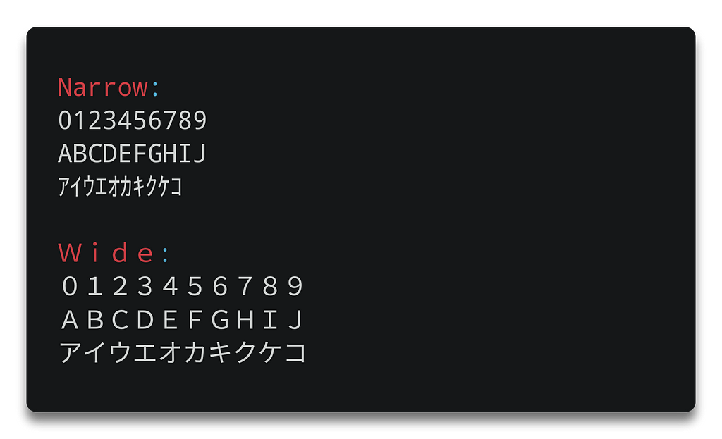 Narrow: 0123456789 ABCDEFGHIJ ｱｲｳｴｵｶｷｸｹｺ and wide: ０１２３４５６７８９ ＡＢＣＤＥＦＧＨＩＪ アイウエオカキクケコ