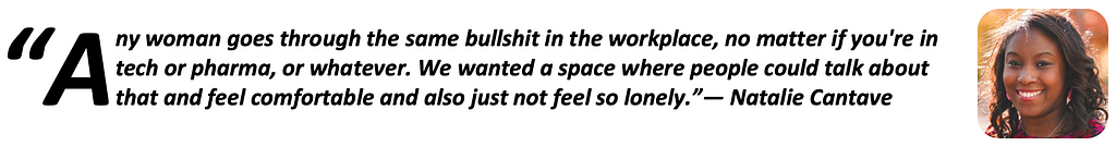 “Any woman goes through the same bullshit in the workplace, no matter if you’re in tech or pharma, or whatever. We wanted a space where people could talk about that and feel comfortable and also just not feel so lonely.” — Natalie Cantave