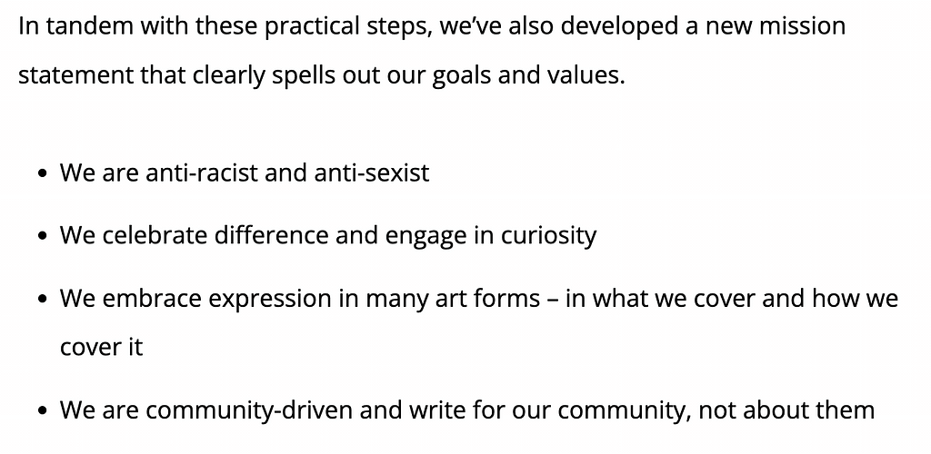 In tandem with these practical steps, we’ve also developed a new mission statement that clearly spells out our goals and values. We are anti-racist and anti-sexist. We celebrate difference in engage in curiosity. We embrace expression in many art forms — in what we cover and how we cover it. We are community-driven and write for our community, not about them.