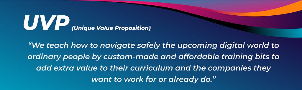 UNIQUE VALUE PROPOSITION: “We teach how to navigate safely the upcoming digital world to ordinary people by custom-made and affordable training bits to add extra value to their curriculums and the companies they want to work for or already do”