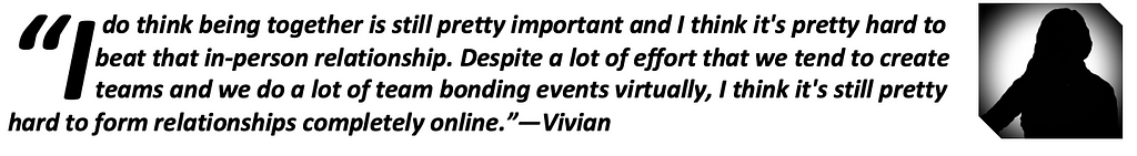 “I do think being together is still pretty important and I think it’s pretty hard to beat that in-person relationship. Despite a lot of effort that we tend to create teams and we do a lot of team bonding events virtually, I think it’s still pretty hard to form relationships completely online.”—Vivian