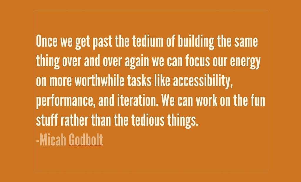 “Once we get past the tedium of building the same thing over again we can focus our energy on more worthwhile tasks like accessibility, perfrmance, and iteration. We can work on the fun stuff rather than the tedious things” Quote by Micah Godbolt