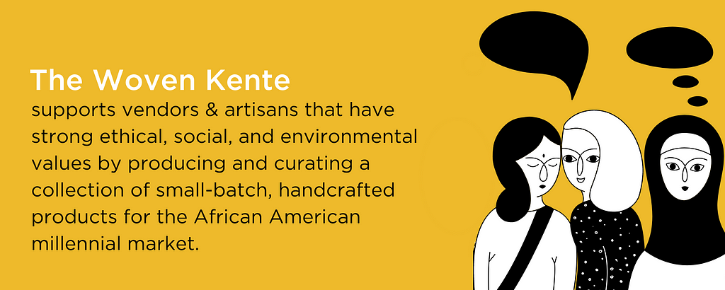 The Woven Kente supports vendors & artisans that have strong ethical, social, and environmental values by producing and curating a collection of small-batch, handcrafted products for the African American millennial market.