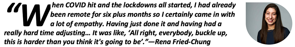 “When COVID hit and the lockdowns all started, I had already been remote for six plus months so I certainly came in with a lot of empathy. Having just done it and having had a really hard time adjusting… It was like, ‘All right, everybody, buckle up, this is harder than you think it’s going to be’.”—Rena Fried-Chung