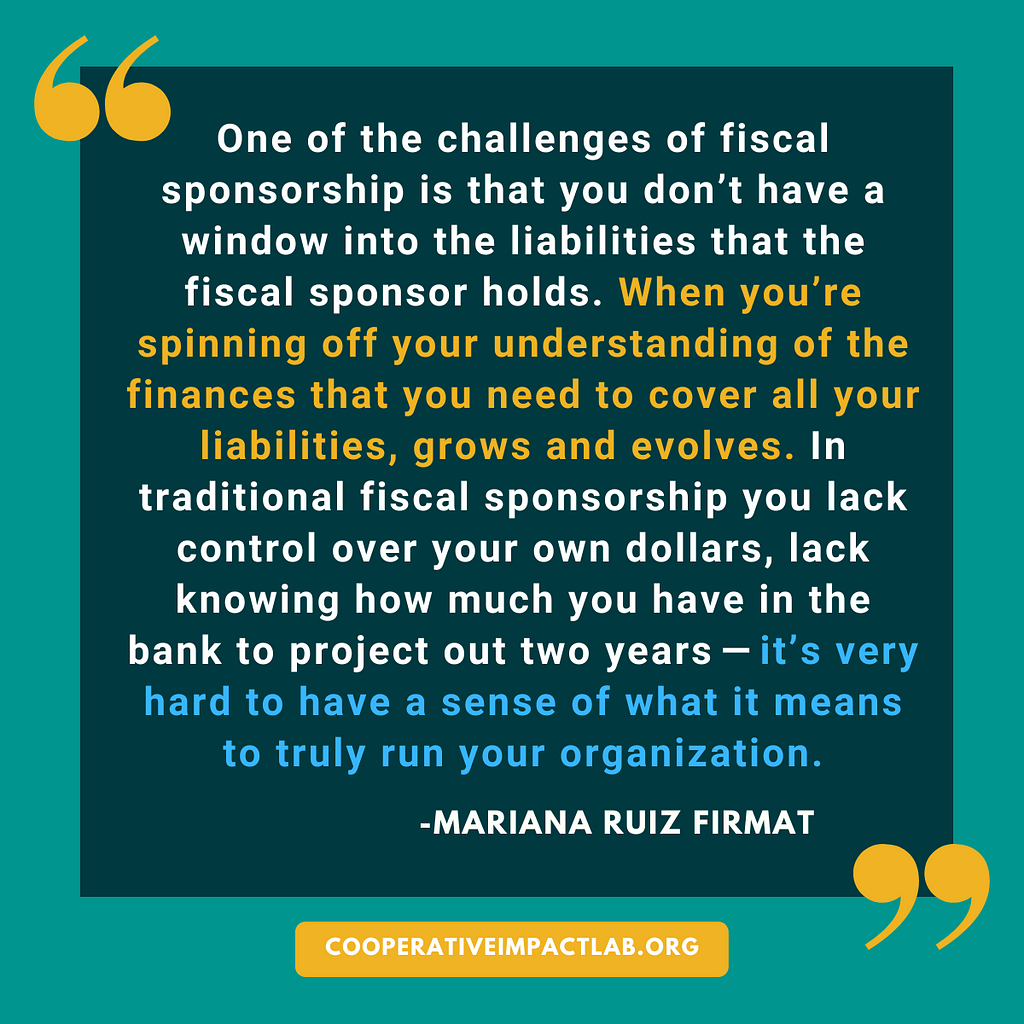 One of the challenges of fiscal sponsorship is that you don’t have a window into the liabilities that the fiscal sponsor holds. When you’re spinning off your understanding of the finances that you need to cover all your liabilities, grows and evolves. In traditional fiscal sponsorship (you) lack control over your own dollars, (lack) knowing how much you have in the bank to project out two years — it’s very hard to have a sense of what it means to truly run your organization.