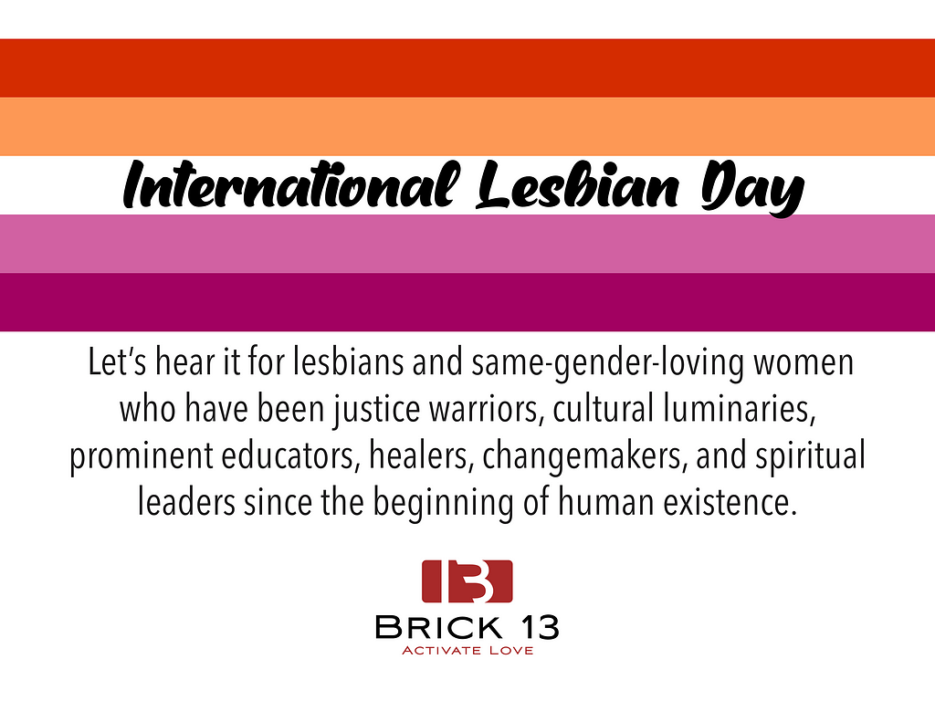 Lesbian flag with the text that reads International Lesbian Day, together with a text below it that reads “let’s hear it for lesbians and same-gender-loving women who have been justice warriors, cultural luminaries, prominent educators, healers, changemakers, and spiritual leaders since the beginning of human existence.” Brick13 Logo on the center bottom.
