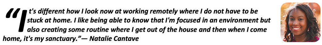 “It’s different how I look now at working remotely where I do not have to be stuck at home. I like being able to know that I’m focused in an environment but also creating some routine where I get out of the house and then when I come home, it’s my sanctuary.” — Natalie Cantave