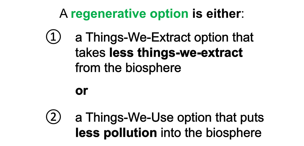 A regenerative option is either: 1) a Things-We-Extract option that takes less things-we-extract from the biosphere, that is, it takes less things like forests, water, wildlife, soils and minerals from the biosphere, or 2) it’s a Things-We-Use option — like an energy option, a water option, a materials option, a food option, or a manufactures option — that puts less pollution into the biosphere