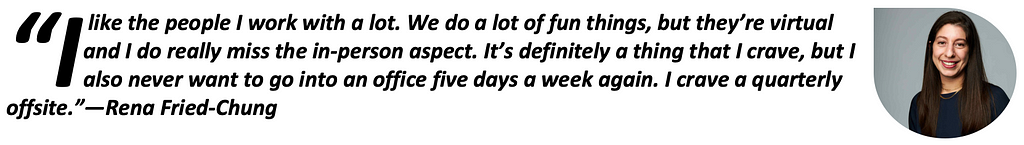 “I like the people I work with a lot. We do a lot of fun things, but they’re virtual and I do really miss the in-person aspect. It’s definitely a thing that I crave, but I also never want to go into an office five days a week again. I crave a quarterly offsite.” -Rena Fried-Chung