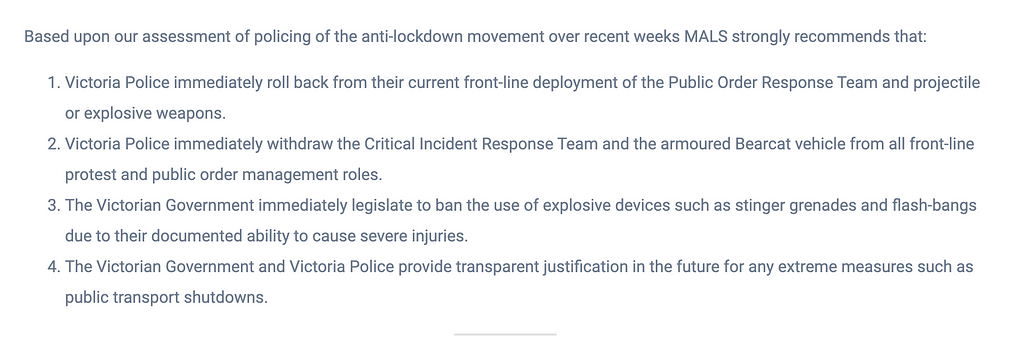 Summarised MALS recommendations are as follows. 1: Police roll back deployment of the Public Order Response Team and projectile or explosive weapons. 2: Police immediately withdraw the Critical Incident Response Team and the armoured Bearcat vehicle. 3: Government immediately legislate to ban the use of explosive devices such as stinger grenades and flash-bangs. 4: Government and Police provide transparent justification in the future for any extreme measures such as public transport shutdowns.