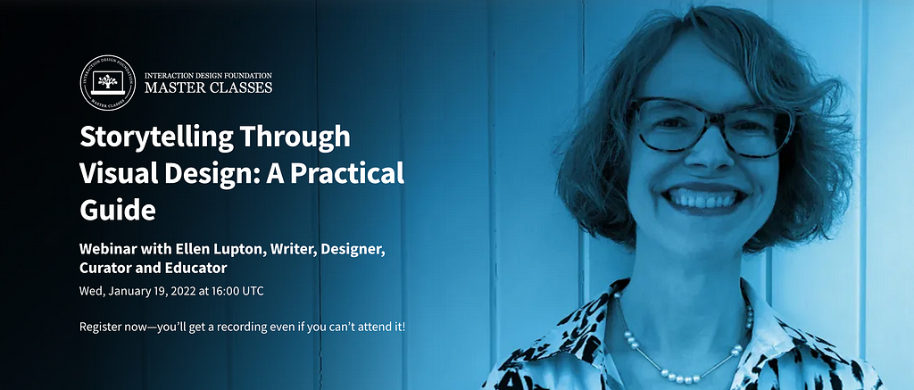 Storytelling Through Visual Design: A Practical Guide. Webinar with Ellen Lupton, Writer, Designer, Curator and Educator. Wed, January 19, 2022 at 16:00 UTC. Register now — you’ll get a recording even if you can’t attend it!