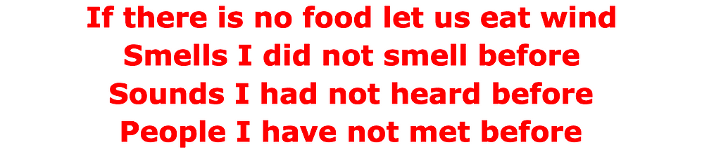 If there is no food let us eat wind. Smells I did not smell before. Sounds I had not heard before. People I have not met before.