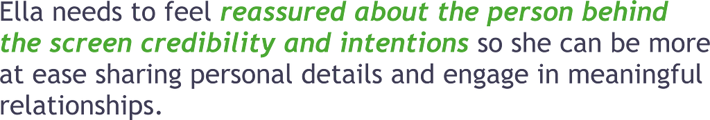 Ella needs to feel reassured about other users’ credibility and intentions so she can be more at ease sharing personal details and engaging in meaningful relationships.