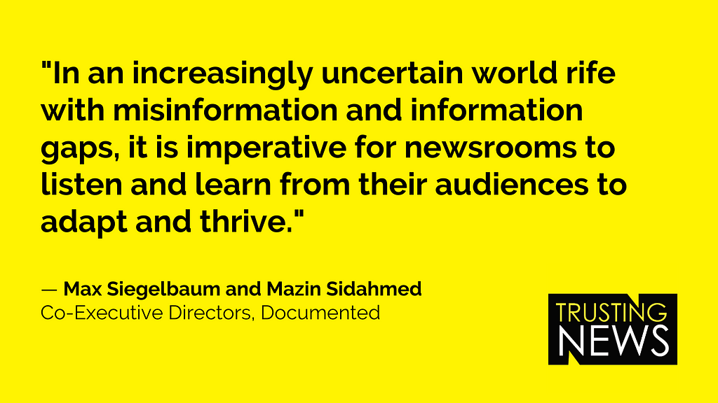 “In an increasingly uncertain world rife with misinformation and information gaps, it is imperative for newsrooms to listen and learn from their audiences to adapt and thrive.” — Max Siegelbaum and Mazin Sidahmed Co-Executive Directors, Documented