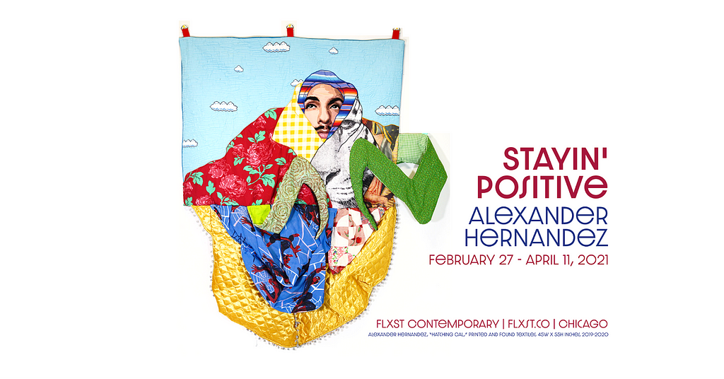 The promotional image contains a textile art piece by Alexander Hernandez. The image contains the dates of his show Stayin’ Positive at FLXST Contemporary in Chicago, February 27 to April 11, 2021. The artwork is titled “Hatching Cal,” with a male face shrouded by colorful fabric against a quilted sky with clouds. The figure looks like he is transformed into an insect.