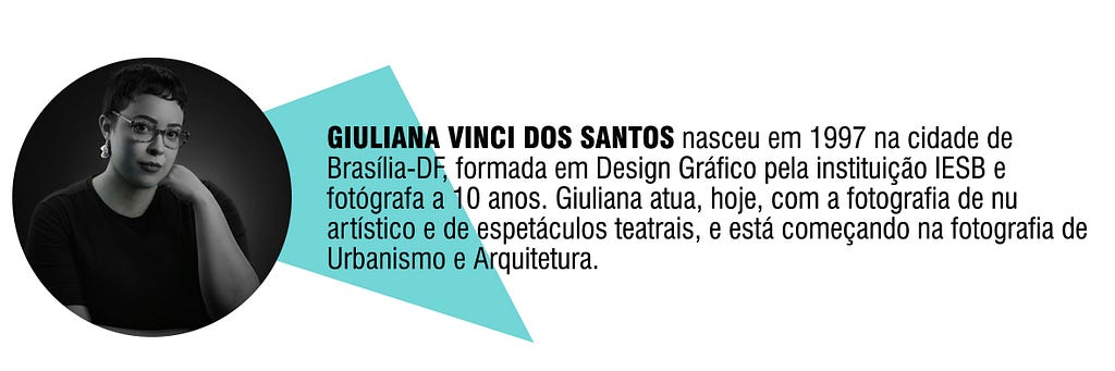GIULIANA VINCI DOS SANTOS nasceu em 1997 na cidade de Brasília-DF, formada em Design Gráfico pela instituição IESB e fotógrafa a 10 anos. Giuliana atua, hoje, com a fotografia de nu artístico e de espetáculos teatrais, e está começando na fotografia de Urbanismo e Arquitetura.