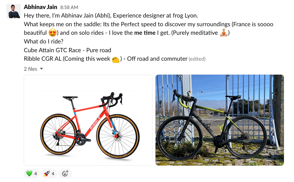 A screengrab of Abhinav introducing himself to the Tour de frog Slack channel and two images of his bikes: “Hey there, I’m Abhinav Jain (Abhi), Experience designer at frog Lyon. What keeps me on the saddle: Its the Perfect speed to discover my surroundings (France is soooo beautiful) and on solo rides — I love the me time I get. (Purely meditative) What do I ride? Cube Attain GTC Race — Pure road Ribble CGR AL (Coming this week) — Off road and commuter.”