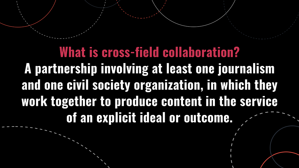White and red text across a black background reads: “What is cross-field collaboration? A partnership involving at least one journalism and one civil society organization, in which they work together to produce content in the service of an explicit ideal or outcome.”