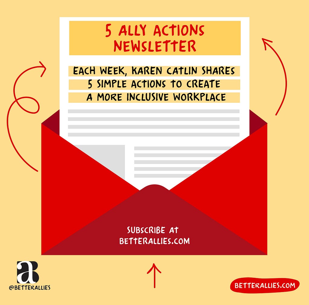 Illustration of a red envelope with a newsletter coming out of it. The newsletter reads 5 Ally Actions Newsletter, each week Karen Catlin shares 5 simple actions to create a more inclusive workplace. The envelope has the text Subscribe at betterallies.com. Red arrows draw your attention from the envelope to the newsletter. In the lower corners are the better allies logo and a red bubble with betterallies.com.