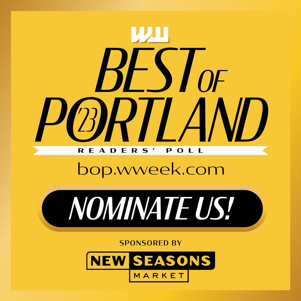 WW Best of Portland Readers’ Poll bop.wweek.com Nominate Us! Sponsored by New Seasons Market