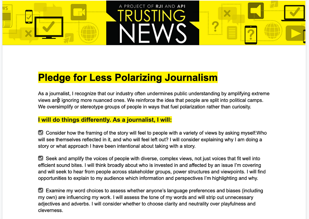 The Pledge for Less Polarizing Journalism recognizes the ways journalists too often undermine public understanding by amplifying extreme views and ignoring more nuanced ones. We reinforce the idea that people are split into political camps. We oversimplify or stereotype groups of people in ways that fuel polarization rather than curiosity. Here are steps journalists can take to do things differently.