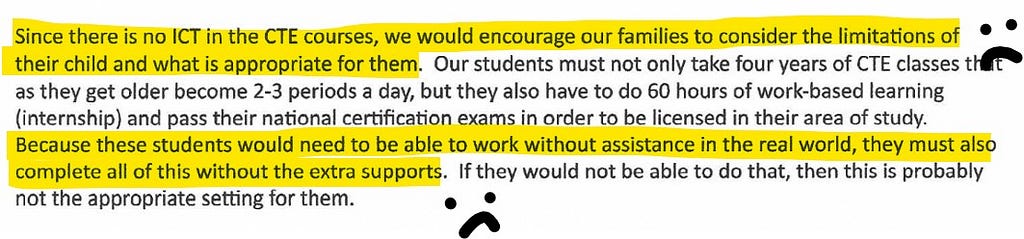 Since there is no ICT in the CTE courses, we would encourage our families to consider the limitations of their child and what is appropriate for them. Our students must not only take four years of CTE classes that as they get older become 2–3 periods a day, but they also have to do 60 hours of work-based learning (internship) and pass their national certification exams in order to be licensed in their area of study. Because these students would need to be able to work without assistance in the