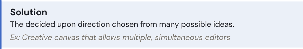 Solution: The decided upon direction chosen from many possible ideas. Ex: Creative canvas that allows multiple, simultaneous editors