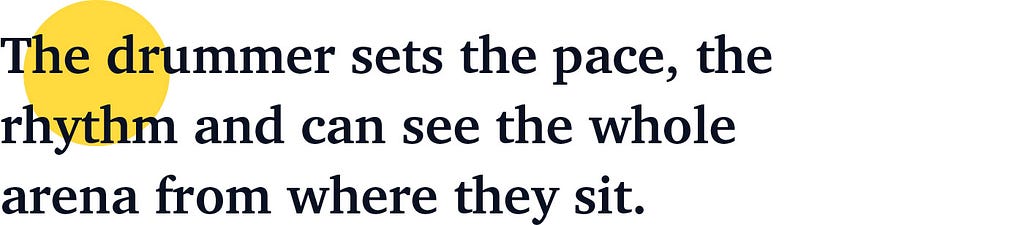 The drummer sets the pace, the rhythm and can see the whole arena from where they sit.