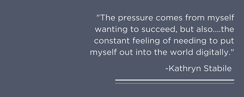 “The pressure comes from myself wanting to succeed, but also the pressure of social media and the constant feeling of needing to put myself out into the world digitally.” — Kathryn Stabile