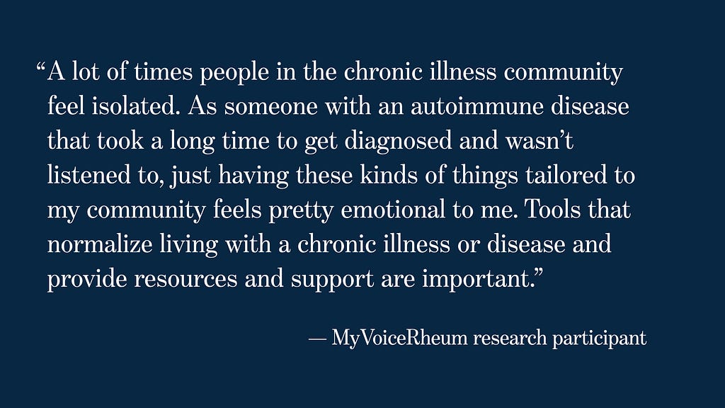Image of quote from MyVoiceRheum Research participant: “A lot of times people in the chronic illness community feel isolated. As someone with an autoimmune disease that took a long time to get diagnosed and wasn’t listened to, just having these kinds of things tailored to my community feels pretty emotional to me. Tools that normalize living with a chronic illness or disease and provide resources and support are important.”