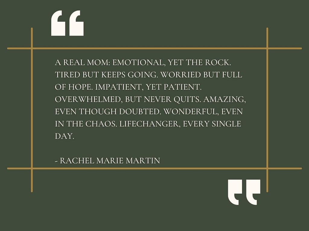 “A real mom: Emotional, yet the rock. Tired but keeps going. Worried but full of hope. Impatient, yet patient. Overwhelmed, but never quits. Amazing, even though doubted. Wonderful, even in the chaos. Lifechanger. Every single day. -Rachel Marie Martin