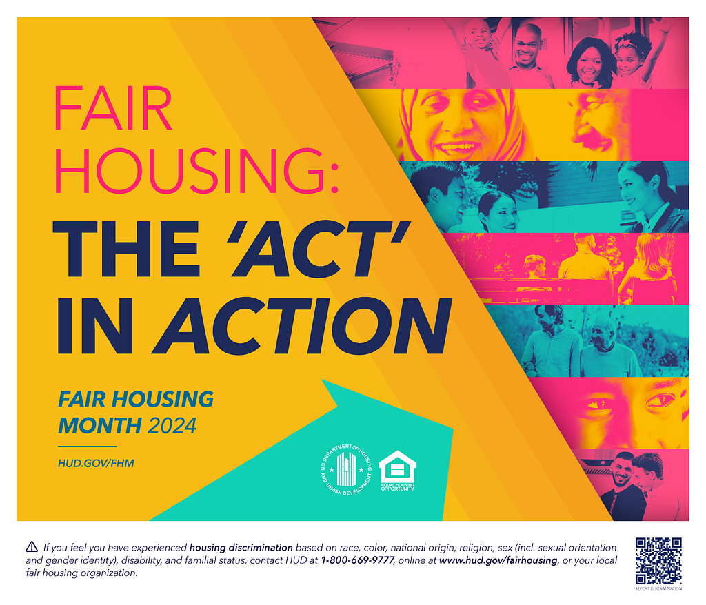 A graphic with a yellow, aqua, and pink color motif is shown. The left part of the graphic is a large yellow area with text reading, “Fair Housing: The ‘Act’ in Action. Fair Housing Month 2024. HUD.GOV/FHM.” Superimposed on this is an aqua arrow containing two logos. At right are pink, yellow, and aqua stripes that contain photos of people in groups, couples, and individually. There is additional information about reporting housing discrimination underneath the graphic.