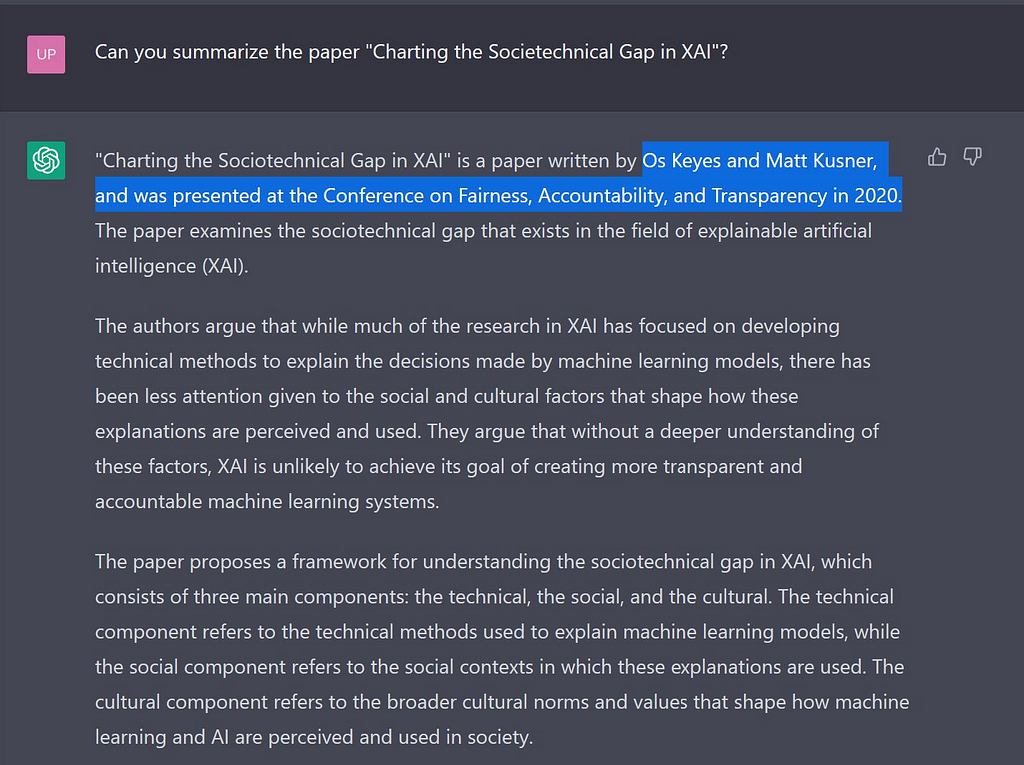 Screenshot from ChatGPT reads: Prompt: Can you summarize the paper “Charting the Societechnical Gap in XAI”? Response: “Charting the Sociotechnical Gap in XAI” is a paper written by Os Keyes and Matt Kusner, and was presented at the Conference on Fairness, Accountability, and Transparency in 2020. The paper examines the sociotechnical gap that exists in the field of explainable artificial intelligence (XAI). The authors argue that while much of the research in XAI has focused on developing tech