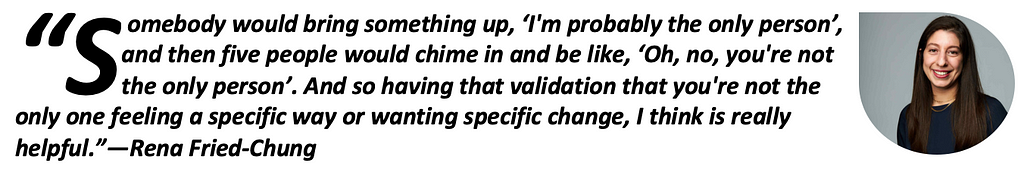 “It was also interesting just to see the head nodding on everything, like somebody would bring something up ‘I’m probably the only person’ and then five people would chime in and be like, ‘Oh, no, you’re not the only person’. And so having that validation that you’re not the only one feeling a specific way or wanting specific change, I think is really helpful.”—Rena Fried-Chung