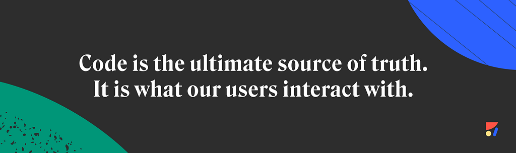 Code is the ultimate source of truth. It is what our users interact with.