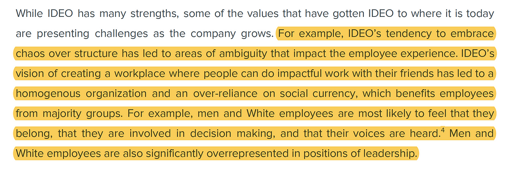 For example, IDEO’s tendency to embrace chaos over structure has led to areas of ambiguity that impact the employee experience. IDEO’s vision of creating a workplace where people can do impactful work with their friends has led to a homogenous organization and an over-reliance on social currency, which benefits employees from majority groups. For example, men and White employees are most likely to feel that they belong, that they are involved in decision-making, and that their voices are heard.