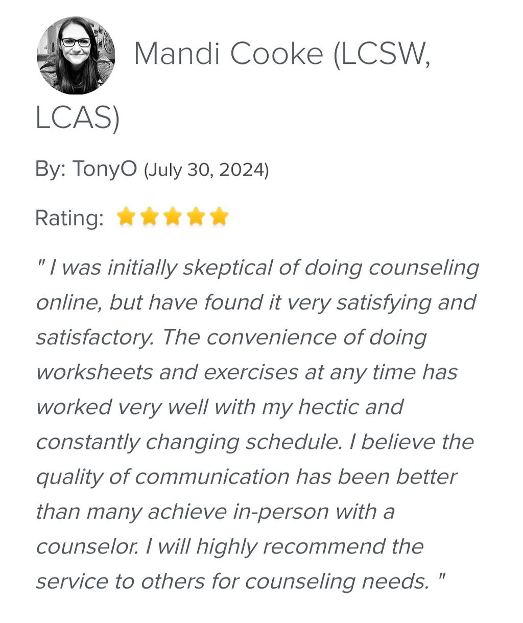 5 stars review of Mandi Cooke about online-therapy.com “I was initially skeptical of doing counseling online, but have found it very satisfying and satisfactory. The convenience of doing worksheets and exercises at any time worked very well with my hectic and constantly changing schedule. I believe that quality of communication has been better than many achieve in person witha counselor. I will highly recommend the service for others counseling needs”