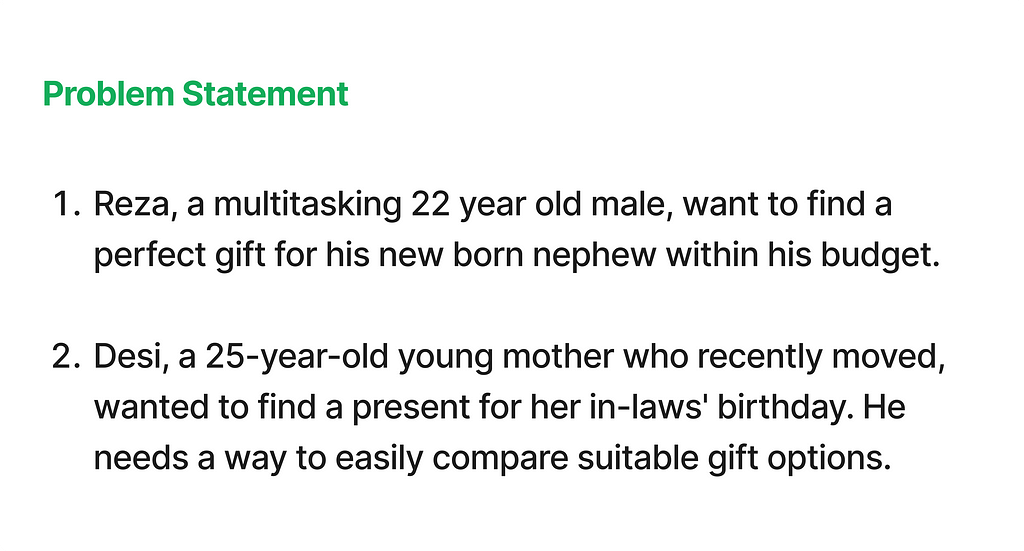 2 problem statements. Reza, a multitasking 22 year old male, want to find a perfect gift for his new born nephew within his budget. Desi, a 25-year-old young mother who recently moved, wanted to find a present for her in-laws’ birthday. He needs a way to easily compare suitable gift options.