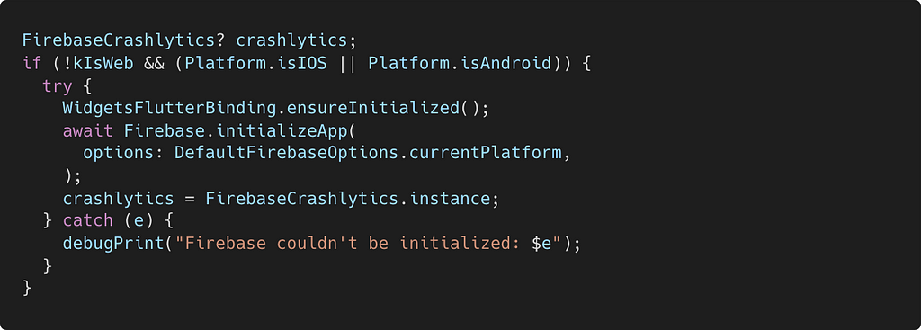 Crashlytics code in main.dart file: FirebaseCrashlytics? crashlytics; if (!kIsWeb && (Platform.isIOS || Platform.isAndroid)) { try { WidgetsFlutterBinding.ensureInitialized(); await Firebase.initializeApp( options: DefaultFirebaseOptions.currentPlatform, ); crashlytics = FirebaseCrashlytics.instance; } catch (e) { debugPrint(“Firebase couldn’t be initialized: $e”); } }